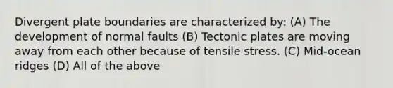 Divergent plate boundaries are characterized by: (A) The development of normal faults (B) Tectonic plates are moving away from each other because of tensile stress. (C) Mid-ocean ridges (D) All of the above