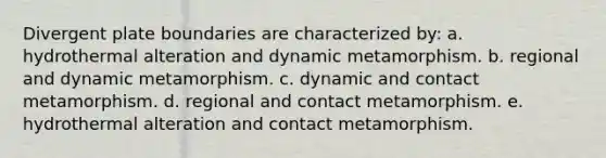 Divergent plate boundaries are characterized by: a. hydrothermal alteration and dynamic metamorphism. b. regional and dynamic metamorphism. c. dynamic and contact metamorphism. d. regional and contact metamorphism. e. hydrothermal alteration and contact metamorphism.