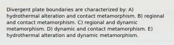 Divergent plate boundaries are characterized by: A) hydrothermal alteration and contact metamorphism. B) regional and contact metamorphism. C) regional and dynamic metamorphism. D) dynamic and contact metamorphism. E) hydrothermal alteration and dynamic metamorphism.