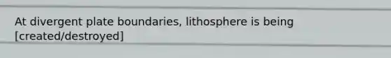 At divergent plate boundaries, lithosphere is being [created/destroyed]