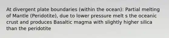 At divergent plate boundaries (within the ocean): Partial melting of Mantle (Peridotite), due to lower pressure melt s the oceanic crust and produces Basaltic magma with slightly higher silica than the peridotite