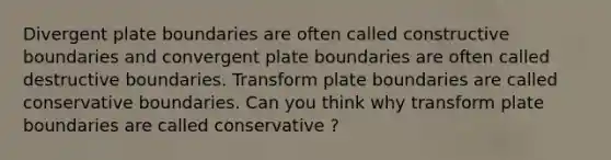 Divergent plate boundaries are often called constructive boundaries and convergent plate boundaries are often called destructive boundaries. Transform plate boundaries are called conservative boundaries. Can you think why transform plate boundaries are called conservative ?