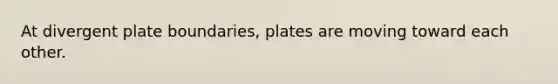 At divergent plate boundaries, plates are moving toward each other.