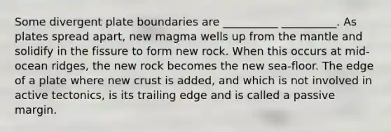 Some divergent plate boundaries are __________ __________. As plates spread apart, new magma wells up from the mantle and solidify in the fissure to form new rock. When this occurs at mid-ocean ridges, the new rock becomes the new sea-floor. The edge of a plate where new crust is added, and which is not involved in active tectonics, is its trailing edge and is called a passive margin.