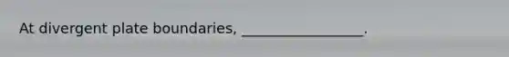 At divergent plate boundaries, _________________.