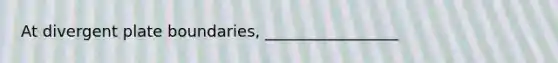 At divergent plate boundaries, _________________
