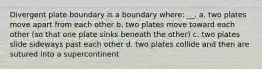 Divergent plate boundary is a boundary where: __. a. two plates move apart from each other b. two plates move toward each other (so that one plate sinks beneath the other) c. two plates slide sideways past each other d. two plates collide and then are sutured into a supercontinent