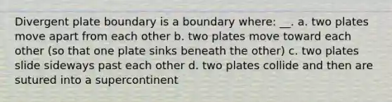 Divergent plate boundary is a boundary where: __. a. two plates move apart from each other b. two plates move toward each other (so that one plate sinks beneath the other) c. two plates slide sideways past each other d. two plates collide and then are sutured into a supercontinent