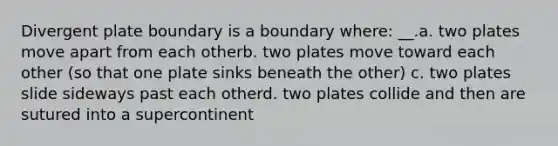 Divergent plate boundary is a boundary where: __.a. two plates move apart from each otherb. two plates move toward each other (so that one plate sinks beneath the other) c. two plates slide sideways past each otherd. two plates collide and then are sutured into a supercontinent