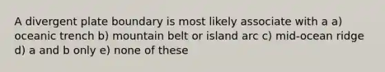 A divergent plate boundary is most likely associate with a a) oceanic trench b) mountain belt or island arc c) mid-ocean ridge d) a and b only e) none of these