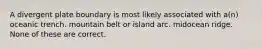 A divergent plate boundary is most likely associated with a(n) oceanic trench. mountain belt or island arc. midocean ridge. None of these are correct.