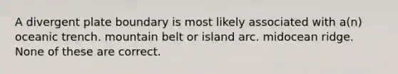 A divergent plate boundary is most likely associated with a(n) oceanic trench. mountain belt or island arc. midocean ridge. None of these are correct.