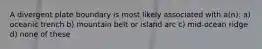 A divergent plate boundary is most likely associated with a(n): a) oceanic trench b) mountain belt or island arc c) mid-ocean ridge d) none of these