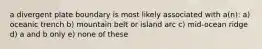 a divergent plate boundary is most likely associated with a(n): a) oceanic trench b) mountain belt or island arc c) mid-ocean ridge d) a and b only e) none of these