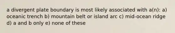 a divergent plate boundary is most likely associated with a(n): a) oceanic trench b) mountain belt or island arc c) mid-ocean ridge d) a and b only e) none of these