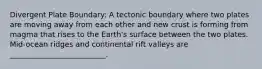 Divergent Plate Boundary: A tectonic boundary where two plates are moving away from each other and new crust is forming from magma that rises to the Earth's surface between the two plates. Mid-ocean ridges and continental rift valleys are __________________________.