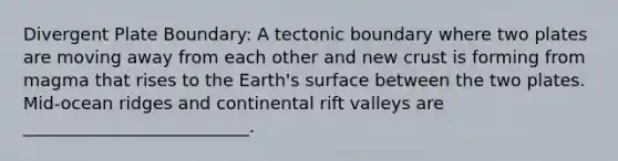 Divergent Plate Boundary: A tectonic boundary where two plates are moving away from each other and new crust is forming from magma that rises to the Earth's surface between the two plates. Mid-ocean ridges and continental rift valleys are __________________________.