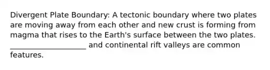 Divergent Plate Boundary: A tectonic boundary where two plates are moving away from each other and new crust is forming from magma that rises to the Earth's surface between the two plates. ____________________ and continental rift valleys are common features.