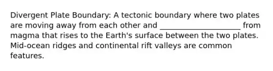 Divergent Plate Boundary: A tectonic boundary where two plates are moving away from each other and _____________________ from magma that rises to the Earth's surface between the two plates. Mid-ocean ridges and continental rift valleys are common features.