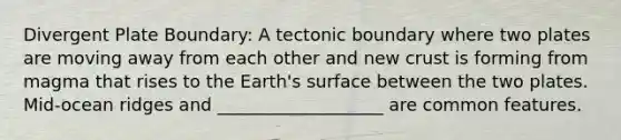 Divergent Plate Boundary: A tectonic boundary where two plates are moving away from each other and new crust is forming from magma that rises to the Earth's surface between the two plates. Mid-ocean ridges and ___________________ are common features.