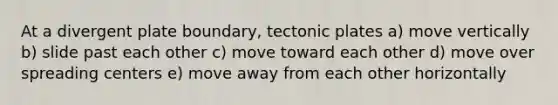 At a divergent plate boundary, tectonic plates a) move vertically b) slide past each other c) move toward each other d) move over spreading centers e) move away from each other horizontally