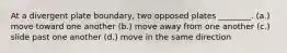 At a divergent plate boundary, two opposed plates ________. (a.) move toward one another (b.) move away from one another (c.) slide past one another (d.) move in the same direction