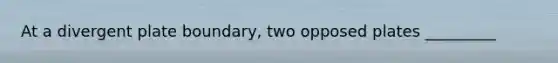 At a divergent plate boundary, two opposed plates _________