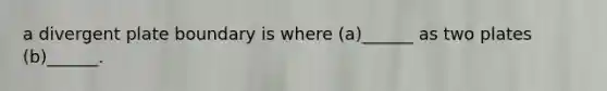 a divergent plate boundary is where (a)______ as two plates (b)______.