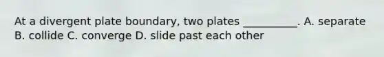 At a divergent plate boundary, two plates __________. A. separate B. collide C. converge D. slide past each other