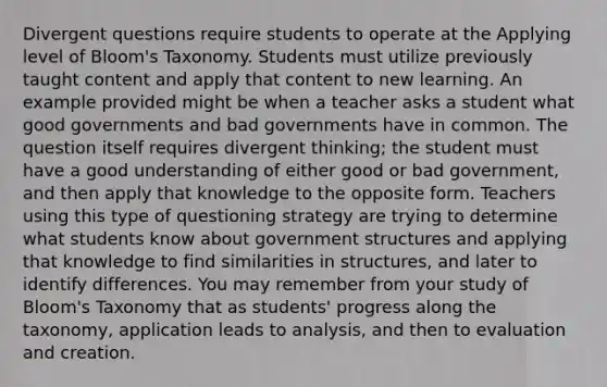 Divergent questions require students to operate at the Applying level of Bloom's Taxonomy. Students must utilize previously taught content and apply that content to new learning. An example provided might be when a teacher asks a student what good governments and bad governments have in common. The question itself requires divergent thinking; the student must have a good understanding of either good or bad government, and then apply that knowledge to the opposite form. Teachers using this type of questioning strategy are trying to determine what students know about government structures and applying that knowledge to find similarities in structures, and later to identify differences. You may remember from your study of Bloom's Taxonomy that as students' progress along the taxonomy, application leads to analysis, and then to evaluation and creation.