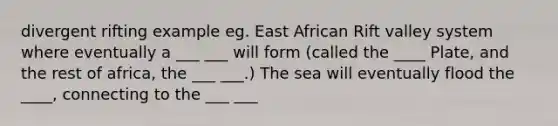 divergent rifting example eg. East African Rift valley system where eventually a ___ ___ will form (called the ____ Plate, and the rest of africa, the ___ ___.) The sea will eventually flood the ____, connecting to the ___ ___