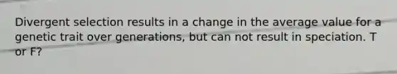Divergent selection results in a change in the average value for a genetic trait over generations, but can not result in speciation. T or F?