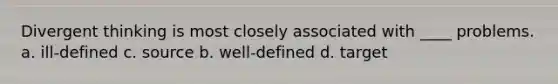 Divergent thinking is most closely associated with ____ problems. a. ill-defined c. source b. well-defined d. target