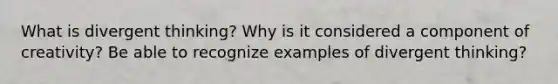 What is divergent thinking? Why is it considered a component of creativity? Be able to recognize examples of divergent thinking?