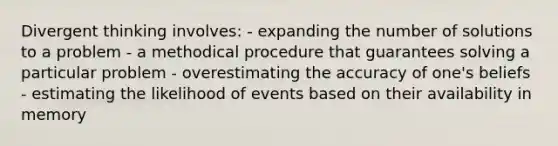 Divergent thinking involves: - expanding the number of solutions to a problem - a methodical procedure that guarantees solving a particular problem - overestimating the accuracy of one's beliefs - estimating the likelihood of events based on their availability in memory