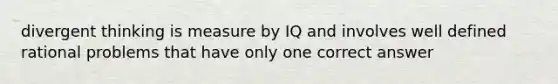 divergent thinking is measure by IQ and involves well defined rational problems that have only one correct answer