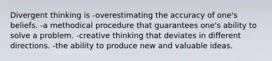 Divergent thinking is -overestimating the accuracy of one's beliefs. -a methodical procedure that guarantees one's ability to solve a problem. -creative thinking that deviates in different directions. -the ability to produce new and valuable ideas.