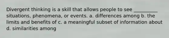 Divergent thinking is a skill that allows people to see __________ situations, phenomena, or events. a. differences among b. the limits and benefits of c. a meaningful subset of information about d. similarities among