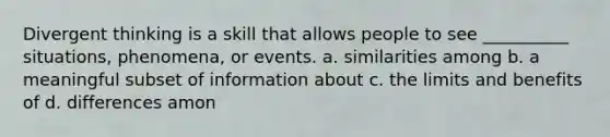 Divergent thinking is a skill that allows people to see __________ situations, phenomena, or events. a. similarities among b. a meaningful subset of information about c. the limits and benefits of d. differences amon