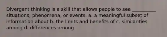 Divergent thinking is a skill that allows people to see __________ situations, phenomena, or events. a. a meaningful subset of information about b. the limits and benefits of c. similarities among d. differences among