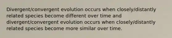 Divergent/convergent evolution occurs when closely/distantly related species become different over time and divergent/convergent evolution occurs when closely/distantly related species become more similar over time.