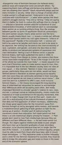 -divergentist view of feminism because she believes every political issue will marginalize some and benefit others -"by supporting black male suffrage and denouncing women's rights, men are showing their sexism" -black movement simply wanted more inclusion in society, rather than a change of society which is what women's suffrage wanted -"endurance is not to be confused with transformation" --> when white women see black women's struggle and say "they are so 'strong'," they are saying that it is better for them to endure the suffrage than to change it --> endurance becomes another word for acceptance of poor treatment/discrimination -if white women were to acknowledge black women as an existing entity/a thing, then the analogy between gender as forms of oppression would be unnecessary -the word woman usually means white women and the term blacks usually means black men --> reveals a sexist-ract attitude toward black women within the civil rights moments -"silence of the oppressed": flipside of the endurance talk --> women are told to be quiet to be ladylike and blacks are told to be quiet to be objective -Her writing has focused on the interconnectivity of race, capitalism, and gender, and what she describes as their ability to produce and perpetuate systems of oppression and class domination -Noting a lack of diverse voices in popular feminist theory, bell hooks published this work in 1984. In Feminist Theory: From Margin to Center, she explains that those voices have been marginalized. "To be in the margin is to be part of the whole but outside the main body." --> Hooks argued in her work that if feminism seeks to make women equal to men, then it is impossible due to the fact Western society does not view all men equal. --> She claimed, "Women in lower class and poor groups, particularly those who are non-white, would not have defined women's liberation as women gaining social equality with men since they are continually reminded in their everyday lives that all women do not share a common social status." --She used the work as a platform to offer a new, more inclusive feminist theory. --> Her theory encouraged the long-standing idea of sisterhood but advocated for women to acknowledge their differences while still accepting each other. -Bell hooks challenged feminists to consider gender's relation to race, class, and sex, a concept coined as intersectionality. -Hooks covers the importance of male involvement in the equality movement, that in order to make change men must do their part. -Hooks also calls for a restructuring of the cultural framework of power, one that does not find oppression of others necessary. -Additionally, she shows great appreciation for the movement away from feminist thought as led by bourgeois white women, and towards a multidimensional gathering of both genders to fight for the raising up of women. -Another part of restructuring the movement comes from education; bell hooks points out that there is an anti-intellectual stigma among the masses: --> Poor people don't want to hear from intellectuals because they are different and have different ideas. --> As bell hooks points out though, this stigma against intellectuals leads to poor people who have risen up to become graduates of post secondary education, to be shunned because they are no longer like the rest of the masses. --> In order for us to achieve equality, people must be able to learn from those who have been able to smash these stereotypes. --> This separation leads to further inequality and in order for the feminist movement to succeed, they must be able to bridge the education gap and relate to those in the lower end of the economic sphere.