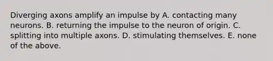 Diverging axons amplify an impulse by A. contacting many neurons. B. returning the impulse to the neuron of origin. C. splitting into multiple axons. D. stimulating themselves. E. none of the above.