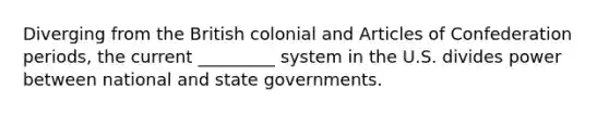 Diverging from the British colonial and Articles of Confederation periods, the current _________ system in the U.S. divides power between national and state governments.