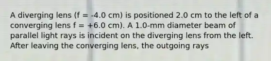 A diverging lens (f = -4.0 cm) is positioned 2.0 cm to the left of a converging lens f = +6.0 cm). A 1.0-mm diameter beam of parallel light rays is incident on the diverging lens from the left. After leaving the converging lens, the outgoing rays