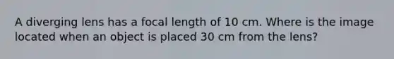 A diverging lens has a focal length of 10 cm. Where is the image located when an object is placed 30 cm from the lens?