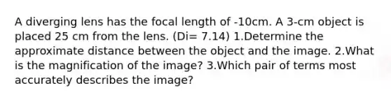 A diverging lens has the focal length of -10cm. A 3-cm object is placed 25 cm from the lens. (Di= 7.14) 1.Determine the approximate distance between the object and the image. 2.What is the magnification of the image? 3.Which pair of terms most accurately describes the image?