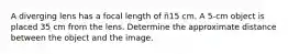 A diverging lens has a focal length of ñ15 cm. A 5-cm object is placed 35 cm from the lens. Determine the approximate distance between the object and the image.