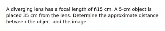 A diverging lens has a focal length of ñ15 cm. A 5-cm object is placed 35 cm from the lens. Determine the approximate distance between the object and the image.