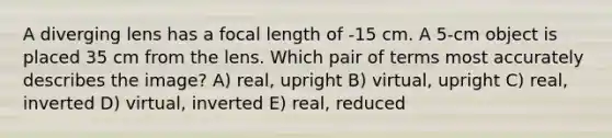 A diverging lens has a focal length of -15 cm. A 5-cm object is placed 35 cm from the lens. Which pair of terms most accurately describes the image? A) real, upright B) virtual, upright C) real, inverted D) virtual, inverted E) real, reduced